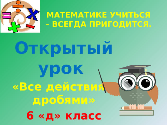 МАТЕМАТИКЕ УЧИТЬСЯ – ВСЕГДА ПРИГОДИТСЯ. Открытый урок «Все действия с дробями» 6 «д» класс Провела : Гасанова З.А. 