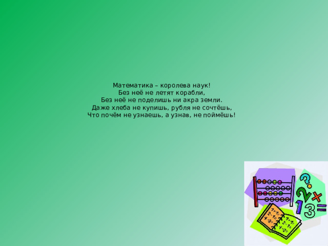 Математика – королева наук!  Без неё не летят корабли,  Без неё не поделишь ни акра земли.  Даже хлеба не купишь, рубля не сочтёшь,  Что почём не узнаешь, а узнав, не поймёшь! 