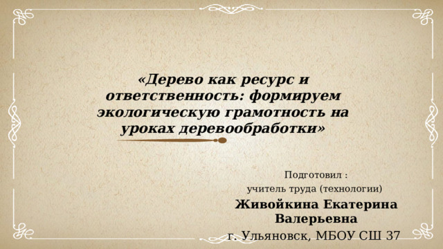 «Дерево как ресурс и ответственность: формируем экологическую грамотность на уроках деревообработки» Подготовил : учитель труда (технологии) Живойкина Екатерина Валерьевна г. Ульяновск, МБОУ СШ 37  