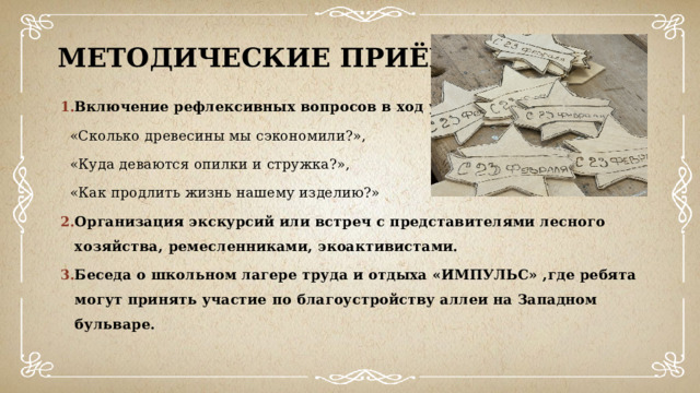 Методические приёмы Включение рефлексивных вопросов в ход урока:  «Сколько древесины мы сэкономили?»,  «Куда деваются опилки и стружка?»,  «Как продлить жизнь нашему изделию?» Организация экскурсий или встреч с представителями лесного хозяйства, ремесленниками, экоактивистами. Беседа о школьном лагере труда и отдыха «ИМПУЛЬС» ,где ребята могут принять участие по благоустройству аллеи на Западном бульваре . 