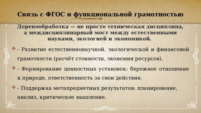 Связь с ФГОС и функциональной грамотностью Деревообработка — не просто техническая дисциплина, а междисциплинарный мост между естественными науками, экологией и экономикой. - Развитие естественнонаучной, экологической и финансовой грамотности (расчёт стоимости, экономия ресурсов). - Формирование ценностных установок: бережное отношение к природе, ответственность за свои действия. - Поддержка метапредметных результатов: планирование, анализ, критическое мышление. 