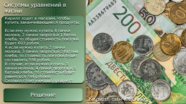 Решение Системы уравнений в жизни Составим систему уравнений. Возьмём молоко за x, творог за y, хлеб за z   -3x = -285 x = 95 y = 650 – 6x y = 650 – 570 y = 80 z = 603 – 380 – 160 z = 63 Ответ: 95 рублей – молоко; 80 рублей – творог; 63 рубля – хлеб. Кирилл ходит в магазин, чтобы купить заканчивающиеся продукты.  Если ему нужно купить 4 пачки молока, 2 пачки творога и 1 батон хлеба, то общая стоимость покупки будет 603 рубля.  А если нужно купить 2 пачки молока, 3 пачки творога и 2 батона хлеба, то стоимость покупки будет составлять 556 рубля.  В случае, если нужно купить 3 пачки молока, 4 пачки творога и 3 батона хлеба, то стоимость будет равняться 794 рублей.  Сколько стоит каждый продукт? Решение Кирилл пинчевский 