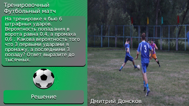 1)0,6*0,6*0,6*0,4*0,4*0,4=0,013824 Ответ:0,014 Тренировочный Футбольный матч Решение На тренировке я бью 6 штрафных ударов. Вероятность попадания в ворота равна 0.4, а промаха 0,6 . Какова вероятность того что 3 первыми ударами я промажу, а последними 3 попаду? Ответ выразите до тысячных. Решение Дмитрий Донсков 