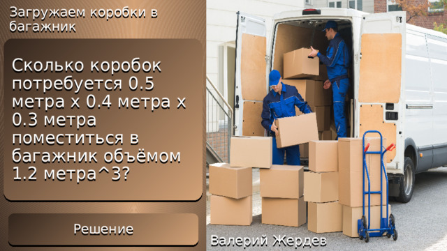 Загружаем коробки в багажник Решение V = 0.5*0.4*0.3 = 0.06м^3 – объём одной коробки Сколько коробок потребуется 0.5 метра x 0.4 метра x 0.3 метра поместиться в багажник объёмом 1.2 метра^3?  N = 1.2 / 0.06 = 20 коробок Решение Валерий Жердев 