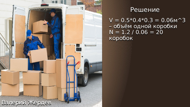 Загружаем коробки в багажник Решение V = 0.5*0.4*0.3 = 0.06м^3 – объём одной коробки Сколько коробок потребуется 0.5 метра x 0.4 метра x 0.3 метра поместиться в багажник объёмом 1.2 метра^3?  N = 1.2 / 0.06 = 20 коробок Решение Валерий Жердев 