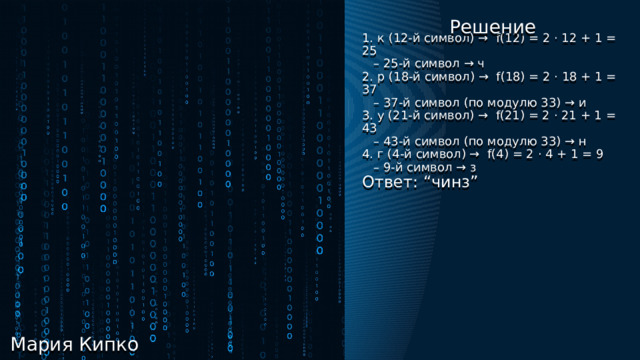 Кибербезопасность Решение 1. к (12-й символ) → f(12) = 2 ⋅ 12 + 1 = 25 – 25-й символ → ч 2. р (18-й символ) → f(18) = 2 ⋅ 18 + 1 = 37 – 37-й символ (по модулю 33) → и 3. у (21-й символ) → f(21) = 2 ⋅ 21 + 1 = 43 – 43-й символ (по модулю 33) → н 4. г (4-й символ) → f(4) = 2 ⋅ 4 + 1 = 9 – 9-й символ → з  Ответ: “чинз” Шифр Трисемуса  Принцип работы: каждая буква открытого сообщения заменяется буквой, расположенной под ней в том же столбце. Если буква находится в последней строке таблицы, то для её шифрования берут самую верхнюю букву столбца. Можно задать закон смещения в виде линейной функции, например:  f(x) = 2 ⋅ x + 1, где k = 2, b = 1  Зашифруйте слово “круг”   Решение Мария Кипко 