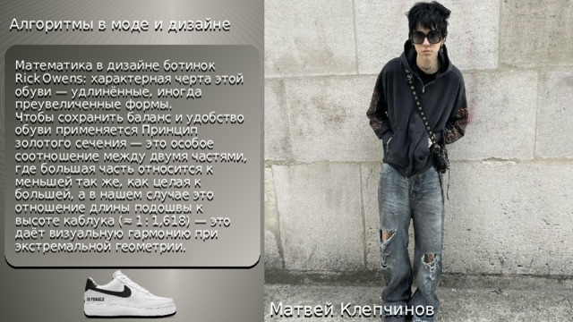 Алгоритмы в моде и дизайне Математика в дизайне ботинок Rick Owens: характерная черта этой обуви — удлинённые, иногда преувеличенные формы.  Чтобы сохранить баланс и удобство обуви применяется Принцип золотого сечения — это особое соотношение между двумя частями, где большая часть относится к меньшей так же, как целая к большей, а в нашем случае это отношение длины подошвы к высоте каблука (≈ 1 : 1,618) — это даёт визуальную гармонию при экстремальной геометрии. Матвей Клепчинов 
