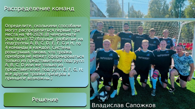 Распределение команд Из 32 команд упорядоченную тройку можно выбрать (32х31х30)/(3!) = 4960 способами, а из 16 команд – (16х15х14)/(3!) = 560 способами. Поэтому число возможных призовых троек команд равно 4960 – 2х560 = 3840. Решение Определите, сколькими способами могут распределиться первые три места на ЧМ-2026.(В чемпионате участвуют 32 сборные, разбитые на подгруппы A, B, C, D, E, F, G и H, по 4 команды в каждой. Система розыгрыша такова, что тройка призёров не может сформироваться только из представителей подгрупп A, B, C, D или же только из представителей подгрупп E, F, G, H; все другие тройки призёров в принципе возможны.) Решение Владислав Сапожков 
