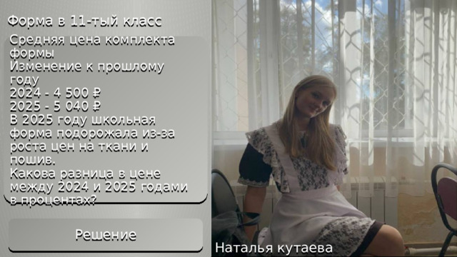 Форма в 11-тый класс Решение 1. Цена в 2024 году: 4 500 ₽ 2. Цена в 2025 году: 5 040 ₽ 3. Разница: 5 040 – 4 500 = 540 ₽ 4. Процент увеличения: 540 / 4 500 × 100 = 12 % Ответ: 12% Средняя цена комплекта формы  Изменение к прошлому году  2024 - 4 500 ₽  2025 - 5 040 ₽  В 2025 году школьная форма подорожала из-за роста цен на ткани и пошив.  Какова разница в цене между 2024 и 2025 годами в процентах?   Решение Наталья кутаева 