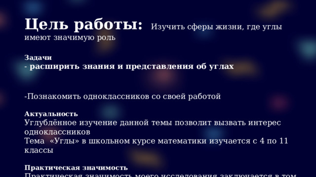 Цель работы:  Изучить сферы жизни, где углы имеют значимую роль  Задачи - расширить знания и представления об углах  -Познакомить одноклассников со своей работой  Актуальность Углублённое изучение данной темы позволит вызвать интерес одноклассников Тема «Углы» в школьном курсе математики изучается с 4 по 11 классы  Практическая значимость Практическая значимость моего исследования заключается в том, что моя работа может быть использована на уроках математики, а также на внеурочной деятельности 