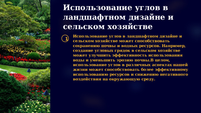 Использование углов в ландшафтном дизайне и сельском хозяйстве Использование углов в ландшафтном дизайне и сельском хозяйстве может способствовать сохранению почвы и водных ресурсов. Например, создание угловых грядок в сельском хозяйстве может улучшить эффективность использования воды и уменьшить эрозию почвы.В целом, использование углов в различных аспектах нашей жизни может способствовать более эффективному использованию ресурсов и снижению негативного воздействия на окружающую среду. 1  