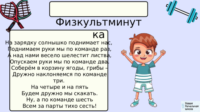  Физкультминутка На зарядку солнышко поднимает нас,  Поднимаем руки мы по команде раз,  А над нами весело шелестит листва,  Опускаем руки мы по команде два.  Соберём в корзину ягоды, грибы –  Дружно наклоняемся по команде три.  На четыре и на пять  Будем дружно мы скакать.  Ну, а по команде шесть  Всем за парты тихо сесть! 