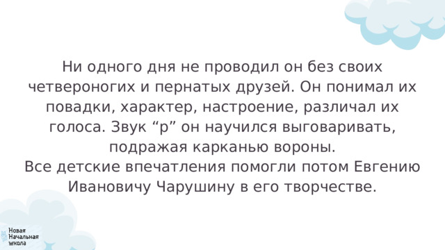 Ни одного дня не проводил он без своих четвероногих и пернатых друзей. Он понимал их повадки, характер, настроение, различал их голоса. Звук “р” он научился выговаривать, подражая карканью вороны. Все детские впечатления помогли потом Евгению Ивановичу Чарушину в его творчестве. 