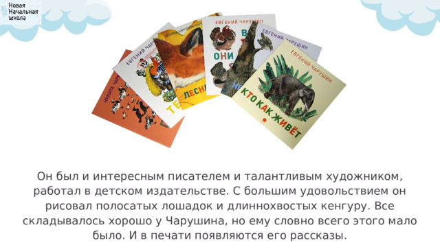 Он был и интересным писателем и талантливым художником, работал в детском издательстве. С большим удовольствием он рисовал полосатых лошадок и длиннохвостых кенгуру. Все складывалось хорошо у Чарушина, но ему словно всего этого мало было. И в печати появляются его рассказы. 