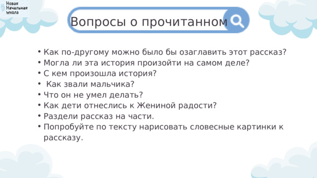 Вопросы о прочитанном Как по-другому можно было бы озаглавить этот рассказ? Могла ли эта история произойти на самом деле? С кем произошла история?  Как звали мальчика? Что он не умел делать? Как дети отнеслись к Жениной радости? Раздели рассказ на части. Попробуйте по тексту нарисовать словесные картинки к рассказу. Как по-другому можно было бы озаглавить этот рассказ? Могла ли эта история произойти на самом деле? С кем произошла история?  Как звали мальчика? Что он не умел делать? Как дети отнеслись к Жениной радости? Раздели рассказ на части. Попробуйте по тексту нарисовать словесные картинки к рассказу. 
