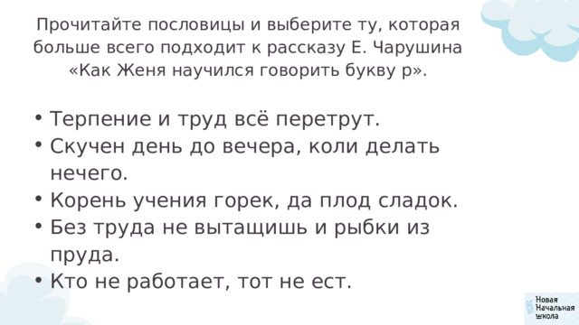 Прочитайте пословицы и выберите ту, которая больше всего подхо­дит к рассказу Е. Чарушина «Как Женя научился говорить букву р». Терпение и труд всё перетрут. Скучен день до вечера, коли делать нечего. Корень учения горек, да плод сладок. Без труда не вытащишь и рыбки из пруда. Кто не работает, тот не ест. Терпение и труд всё перетрут. Скучен день до вечера, коли делать нечего. Корень учения горек, да плод сладок. Без труда не вытащишь и рыбки из пруда. Кто не работает, тот не ест. 