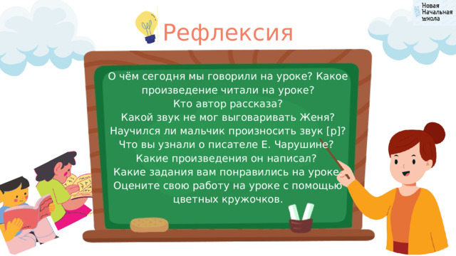Рефлексия О чём сегодня мы говорили на уроке? Какое произведение читали на уроке? Кто автор рассказа? Какой звук не мог выговаривать Женя? Научился ли мальчик произносить звук [р]? Что вы узнали о писателе Е. Чарушине? Какие произведения он написал? Какие задания вам понравились на уроке. Оцените свою работу на уроке с помощью цветных кружочков. 