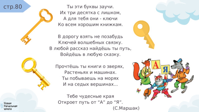 стр.80 Ты эти буквы заучи. Их три десятка с лишком, А для тебя они - ключи Ко всем хорошим книжкам. В дорогу взять не позабудь Ключей волшебных связку. В любой рассказ найдёшь ты путь, Войдёшь в любую сказку. Прочтёшь ты книги о зверях, Растеньях и машинах. Ты побываешь на морях И на седых вершинах... Тебе чудесные края Откроет путь от “А” до “Я”. (С.Маршак) 