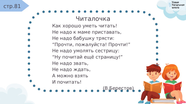 стр.81 Читалочка Как хорошо уметь читать! Не надо к маме приставать, Не надо бабушку трясти: “ Прочти, пожалуйста! Прочти!” Не надо умолять сестрицу: “ Ну почитай ещё страницу!” Не надо звать, Не надо ждать, А можно взять И почитать! (В.Берестов) 
