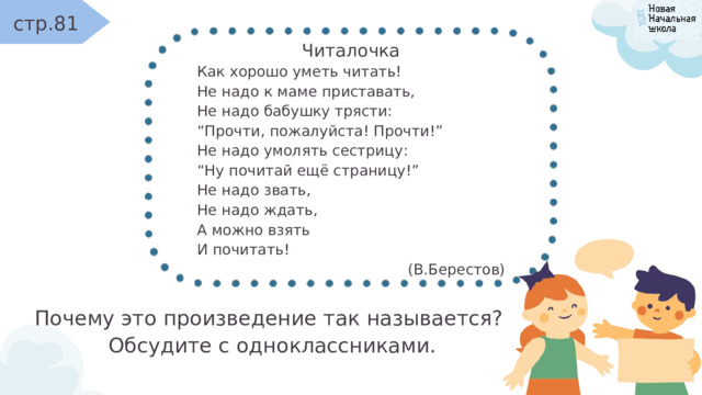 стр.81 Читалочка Как хорошо уметь читать! Не надо к маме приставать, Не надо бабушку трясти: “ Прочти, пожалуйста! Прочти!” Не надо умолять сестрицу: “ Ну почитай ещё страницу!” Не надо звать, Не надо ждать, А можно взять И почитать! (В.Берестов) Почему это произведение так называется? Обсудите с одноклассниками. 