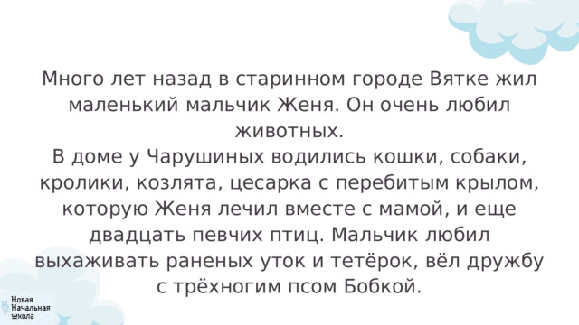 Много лет назад в старинном городе Вятке жил маленький мальчик Женя. Он очень любил животных. В доме у Чарушиных водились кошки, собаки, кролики, козлята, цесарка с перебитым крылом, которую Женя лечил вместе с мамой, и еще двадцать певчих птиц. Мальчик любил выхаживать раненых уток и тетёрок, вёл дружбу с трёхногим псом Бобкой. 