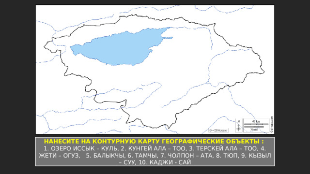НАНЕСИТЕ НА КОНТУРНУЮ КАРТУ ГЕОГРАФИЧЕСКИЕ ОБЪЕКТЫ : 1. ОЗЕРО ИССЫК – КУЛЬ, 2. КУНГЕЙ АЛА – ТОО, 3. ТЕРСКЕЙ АЛА – ТОО, 4. ЖЕТИ – ОГУЗ, 5. БАЛЫКЧЫ, 6. ТАМЧЫ, 7. ЧОЛПОН – АТА, 8. ТЮП, 9. КЫЗЫЛ – СУУ, 10. КАДЖИ - САЙ 