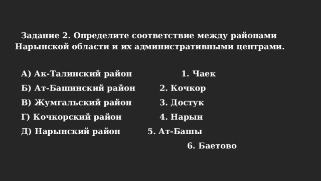 Задание 2. Определите соответствие между районами Нарынской области и их административными центрами.  А) Ак-Талинский район   1. Чаек Б) Ат-Башинский район   2. Кочкор В) Жумгальский район    3. Достук Г) Кочкорский район    4. Нарын Д) Нарынский район    5. Ат-Башы  6. Баетово 