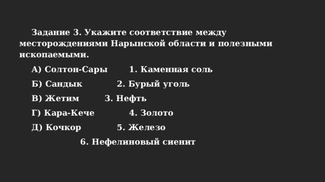 Задание 3. Укажите соответствие между месторождениями Нарынской области и полезными ископаемыми. А) Солтон-Сары   1. Каменная соль  Б) Сандык    2. Бурый уголь  В) Жетим    3. Нефть  Г) Кара-Кече    4. Золото  Д) Кочкор    5. Железо      6. Нефелиновый сиенит 