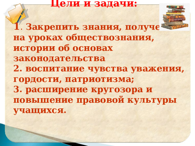     Цели и задачи:  1 . Закрепить знания, полученные на уроках обществознания, истории об основах законодательства 2. воспитание чувства уважения, гордости, патриотизма; 3. расширение кругозора и повышение правовой культуры учащихся.  