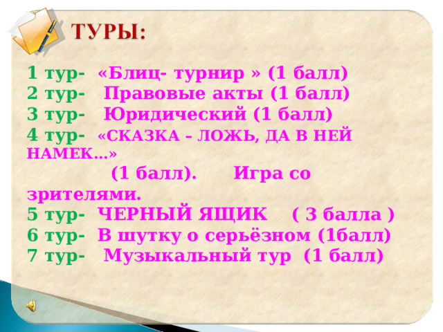 1 тур- «Блиц- турнир » (1 балл) 2 тур- Правовые акты (1 балл) 3 тур- Юридический (1 балл) 4 тур- «СКАЗКА – ЛОЖЬ, ДА В НЕЙ НАМЕК…»  (1 балл). Игра со зрителями. 5 тур- ЧЕРНЫЙ ЯЩИК ( 3 балла ) 6 тур- В шутку о серьёзном (1балл) 7 тур- Музыкальный тур (1 балл)    