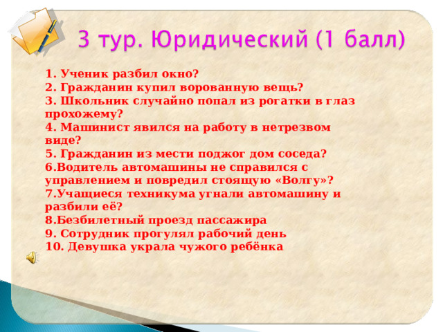 1. Ученик разбил окно? 2. Гражданин купил ворованную вещь? 3. Школьник случайно попал из рогатки в глаз прохожему? 4. Машинист явился на работу в нетрезвом виде? 5. Гражданин из мести поджог дом соседа? 6.Водитель автомашины не справился с управлением и повредил стоящую «Волгу»? 7.Учащиеся техникума угнали автомашину и разбили её? 8.Безбилетный проезд пассажира 9. Сотрудник прогулял рабочий день 10. Девушка украла чужого ребёнка  