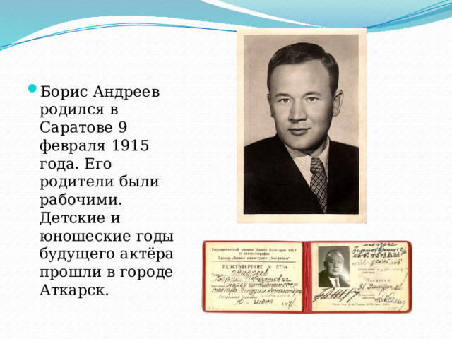 Борис Андреев родился в Саратове 9 февраля 1915 года. Его родители были рабочими. Детские и юношеские годы будущего актёра прошли в городе Аткарск. 