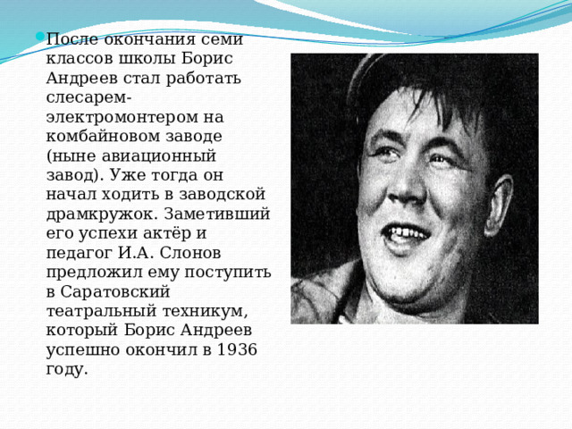 После окончания семи классов школы Борис Андреев стал работать слесарем-электромонтером на комбайновом заводе (ныне авиационный завод). Уже тогда он начал ходить в заводской драмкружок. Заметивший его успехи актёр и педагог И.А. Слонов предложил ему поступить в Саратовский театральный техникум, который Борис Андреев успешно окончил в 1936 году. 
