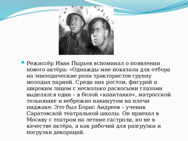 Режиссёр Иван Пырьев вспоминал о появлении нового актёра: «Однажды мне показали для отбора на эпизодические роли трактористов группу молодых парней. Среди них ростом, фигурой и широким лицом с несколько раскосыми глазами выделялся один – в белой «капитанке», матросской тельняшке и небрежно накинутом на плечи пиджаке. Это был Борис Андреев – ученик Саратовской театральной школы. Он приехал в Москву с театром на летние гастроли, но не в качестве актёра, а как рабочий для разгрузки и погрузки декораций. 