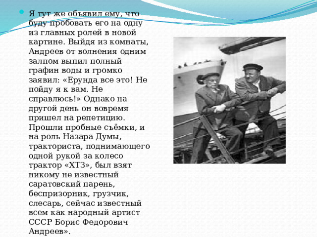 Я тут же объявил ему, что буду пробовать его на одну из главных ролей в новой картине. Выйдя из комнаты, Андреев от волнения одним залпом выпил полный графин воды и громко заявил: «Ерунда все это! Не пойду я к вам. Не справлюсь!» Однако на другой день он вовремя пришел на репетицию. Прошли пробные съёмки, и на роль Назара Думы, тракториста, поднимающего одной рукой за колесо трактор «ХТЗ», был взят никому не известный саратовский парень, беспризорник, грузчик, слесарь, сейчас известный всем как народный артист СССР Борис Федорович Андреев». 