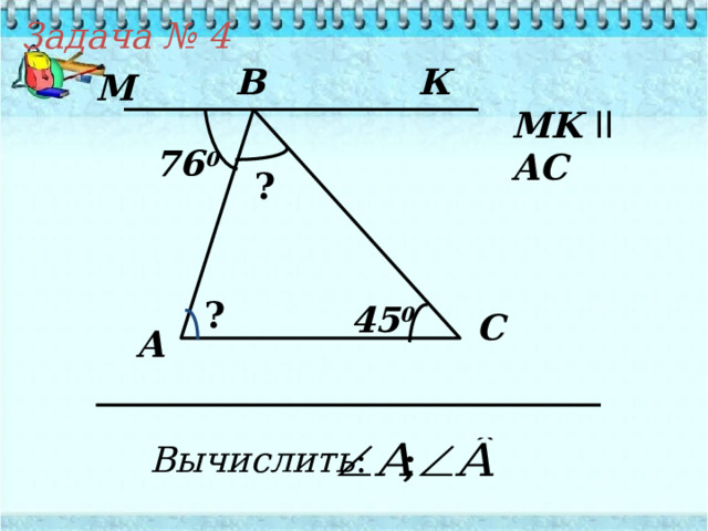 Задача № 4 B К М М K  ll  AC 76 0 ? ? 45 0 C А Вычислить : 
