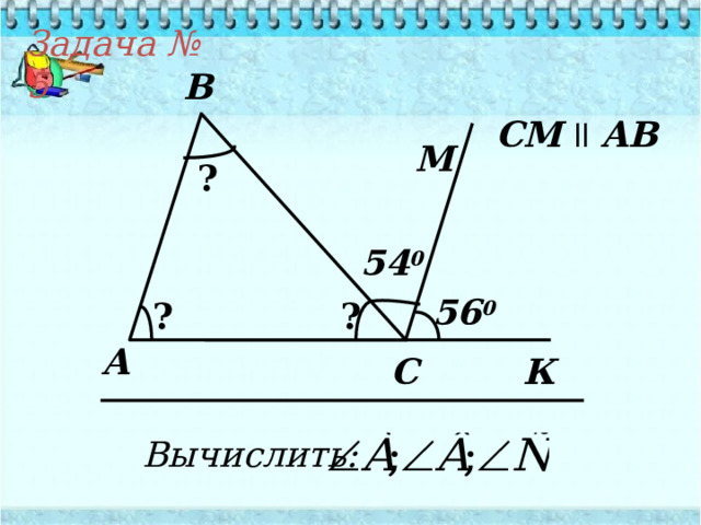 Задача № 5 B СМ  ll  AB М ? 54 0 56 0 ? ? А К C Вычислить: 