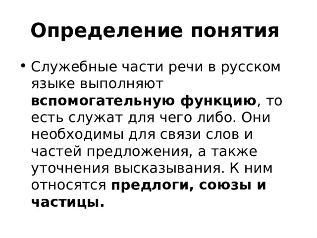 Определение понятия Служебные части рeчи в русском языке выполняют вспомогательную функцию , то есть служат для чего либо. Они необходимы для связи слов и частей предложения, а также уточнения высказывания. К ним относятся предлоги, союзы и частицы.  