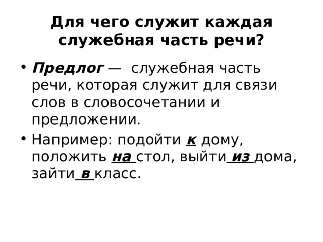 Для чего служит каждая служебная часть речи? Предлог   — служебная часть речи, которая служит для связи слов в словосочетании и предложении. Например: подойти  к  дому, положить на стол, выйти  из  дома, зайти в класс. 