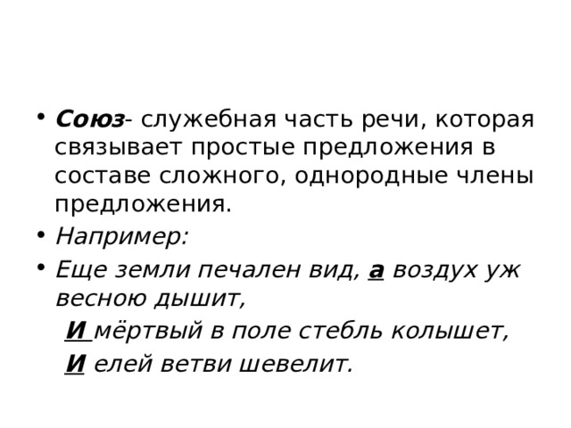 Союз - служебная часть речи, которая связывает простые предложения в составе сложного, однородные члены предложения. Например: Еще земли печален вид, а воздух уж весною дышит,  И мёртвый в поле стебль колышет,  И елей ветви шевелит. 