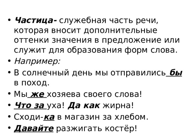 Частица- служебная часть речи, которая вносит дополнительные оттенки значения в предложение или служит для образования форм слова. Например: В солнечный день мы отправились бы в поход. Мы же хозяева своего слова! Что за уха! Да как жирна! Сходи- ка в магазин за хлебом. Давайте разжигать костёр! 