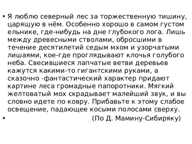 Я люблю северный лес за торжественную тишину, царящую в нём. Особенно хорошо в самом густом ельнике, где-нибудь на дне глубокого лога. Лишь между древесными стволами, обросшими в течение десятилетий седым мхом и узорчатыми лишаями, кое-где проглядывают клочья голубого неба. Свесившиеся лапчатые ветви деревьев кажутся какими-то гигантскими руками, а сказочно -фантастический характер придают картине леса громадные папоротники. Мягкий желтоватый мох скрадывает малейший звук, и вы словно идете по ковру. Прибавьте к этому слабое освещение, падающее косыми полосами сверху.  (По Д. Мамину-Сибиряку) 