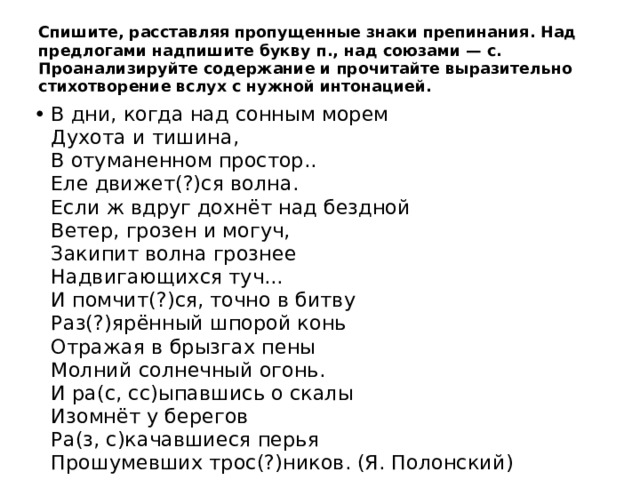Спишите, расставляя пропущенные знаки препинания. Над предлогами надпишите букву п., над союзами — с. Проанализируйте содержание и прочитайте выразительно стихотворение вслух с нужной интонацией. В дни, когда над сонным морем  Духота и тишина,  В отуманенном простор..  Еле движет(?)ся волна.  Если ж вдруг дохнёт над бездной  Ветер, грозен и могуч,  Закипит волна грознее  Надвигающихся туч...  И помчит(?)ся, точно в битву  Раз(?)ярённый шпорой конь  Отражая в брызгах пены  Молний солнечный огонь.  И ра(с, сс)ыпавшись о скалы  Изомнёт у берегов  Ра(з, с)качавшиеся перья  Прошумевших трос(?)ников. (Я. Полонский) 
