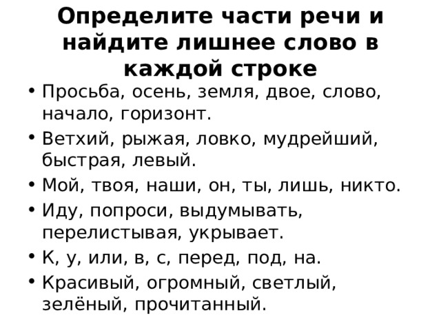 Определите части речи и найдите лишнее слово в каждой строке Просьба, осень, земля, двое, слово, начало, горизонт. Ветхий, рыжая, ловко, мудрейший, быстрая, левый. Мой, твоя, наши, он, ты, лишь, никто.  Иду, попроси, выдумывать, перелистывая, укрывает.  К, у, или, в, с, перед, под, на.  Красивый, огромный, светлый, зелёный, прочитанный. 