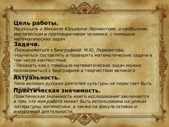 Цель работы. Рассказать о Михаиле Юрьевиче Лермонтове, о необычном, мистическом и противоречивом человеке, с помощью математических задач. Задачи. -Познакомиться с биографией М.Ю. Лермонтова; -Научиться составлять и проверять математические задачи в том числе контекстные. - Показать как с помощью математических задач можно познакомиться с биографией и творчеством великого писателя Актуальность. Тема великих русских деятелей культуры не перестает быть актуальной. Практическая значимость. Практическая значимость моего исследования заключается в том, что моя работа может быть использована на уроках литературы, математики, а также на факультативах и внеурочной деятельности. 