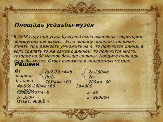 Площадь усадьбы-музея В 1948 году под усадьбу-музей была выделена территория прямоугольной формы. Если ширину поделить пополам, отнять 70 и разность умножить на 4, то получится длина, а если сделать то же самое с длиной, то получится число, которое на 60 метров больше ширины. Найдите площадь усадьбы-музея. Ответ выразите в квадратных метрах. Решение: a-ширина b-длина 2a-280=b (a/2-70)*4=b (b/2-70)*4=a+60 2b-280=a+60 4a-560-280=a+60 3a=900 a=300м (300/2-70)*4=b b=320м S=ab S=96000м 2 Ответ: 96000 м 2 