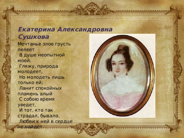 Екатерина Александровна Сушкова Мечтанье злое грусть лелеет  В душе неопытной моей.  Гляжу, природа молодеет,  Но молодеть лишь только ей;  Ланит спокойных пламень алый  С собою время уведет,  И тот, кто так страдал, бывало,  Любви к ней в сердце не найдет 