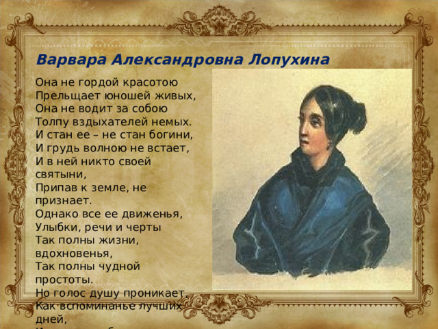 Варвара Александровна Лопухина Она не гордой красотою Прельщает юношей живых, Она не водит за собою Толпу вздыхателей немых. И стан ее – не стан богини, И грудь волною не встает, И в ней никто своей святыни, Припав к земле, не признает. Однако все ее движенья, Улыбки, речи и черты Так полны жизни, вдохновенья, Так полны чудной простоты. Но голос душу проникает, Как вспоминанье лучших дней, И сердце любит и страдает, Почти стыдясь любви своей. 