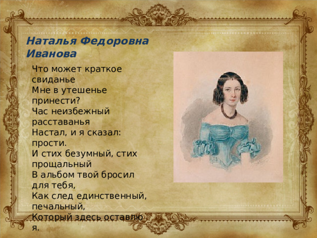 Наталья Федоровна Иванова Что может краткое свиданье Мне в утешенье принести? Час неизбежный расставанья Настал, и я сказал: прости. И стих безумный, стих прощальный В альбом твой бросил для тебя, Как след единственный, печальный, Который здесь оставлю я. 