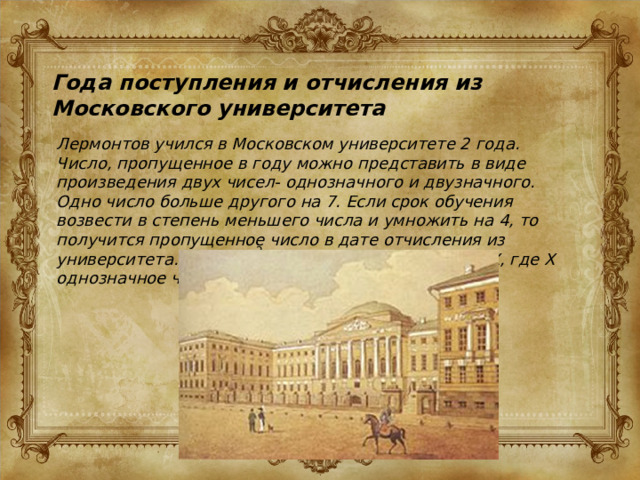 Года поступления и отчисления из Московского университета Лермонтов учился в Московском университете 2 года. Число, пропущенное в году можно представить в виде произведения двух чисел- однозначного и двузначного. Одно число больше другого на 7. Если срок обучения возвести в степень меньшего числа и умножить на 4, то получится пропущенное число в дате отчисления из университета. Найдите эти даты, если log (11-X)=X, где X однозначное число произведения. 2 